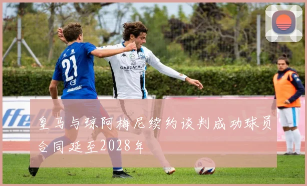 皇马与琼阿梅尼续约谈判成功球员合同延至2028年