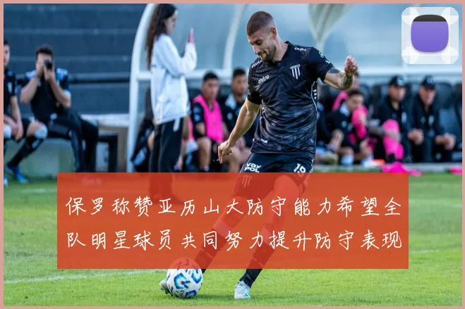 保罗称赞亚历山大防守能力希望全队明星球员共同努力提升防守表现