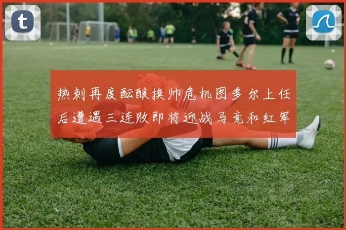 热刺再度酝酿换帅危机图多尔上任后遭遇三连败即将迎战马竞和红军