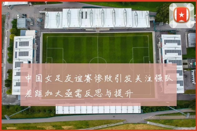 中国女足友谊赛惨败引发关注强队差距加大亟需反思与提升