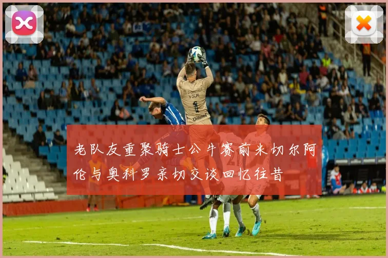 老队友重聚骑士公牛赛前米切尔阿伦与奥科罗亲切交谈回忆往昔