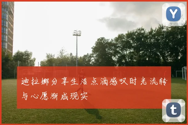 迪拉娜分享生活点滴感叹时光流转与心愿渐成现实