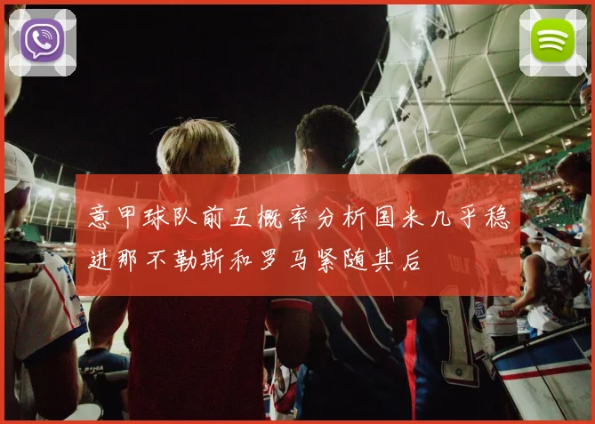 意甲球队前五概率分析国米几乎稳进那不勒斯和罗马紧随其后