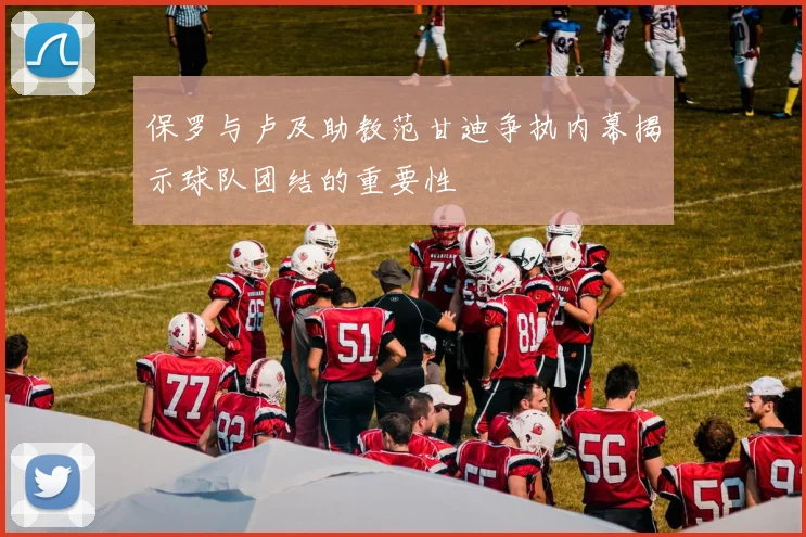 保罗与卢及助教范甘迪争执内幕揭示球队团结的重要性