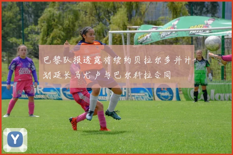 巴黎队报透露将续约贝拉尔多并计划延长马尤卢与巴尔科拉合同
