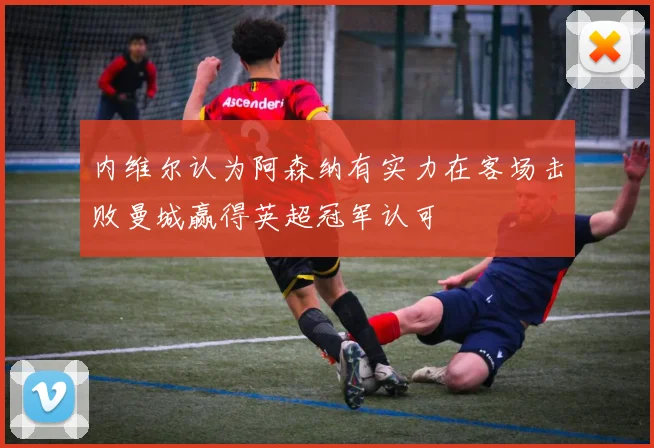 内维尔认为阿森纳有实力在客场击败曼城赢得英超冠军认可