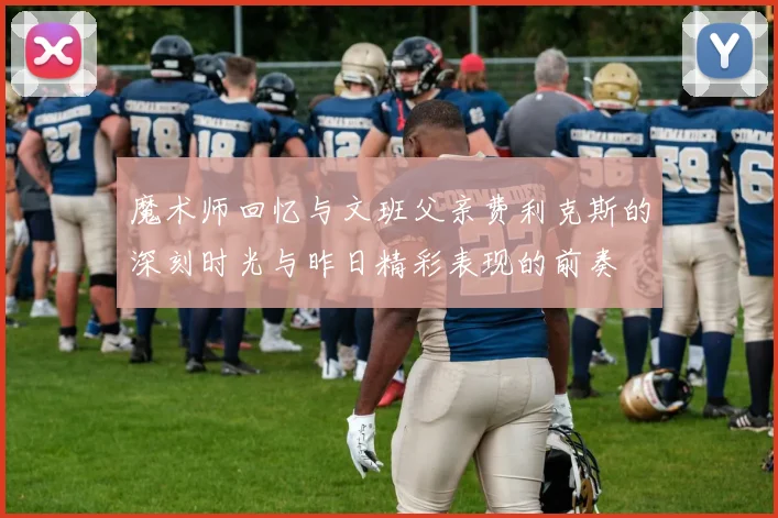魔术师回忆与文班父亲费利克斯的深刻时光与昨日精彩表现的前奏