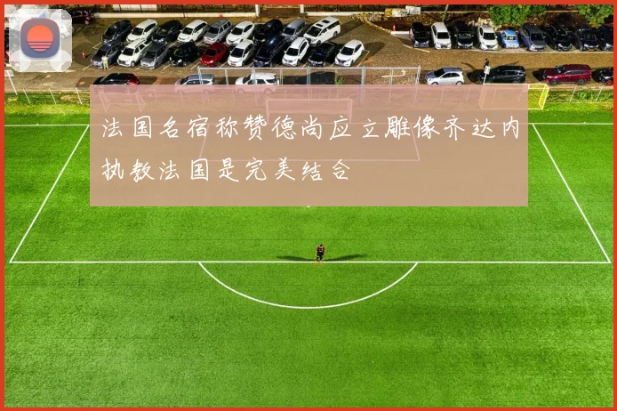 法国名宿称赞德尚应立雕像齐达内执教法国是完美结合