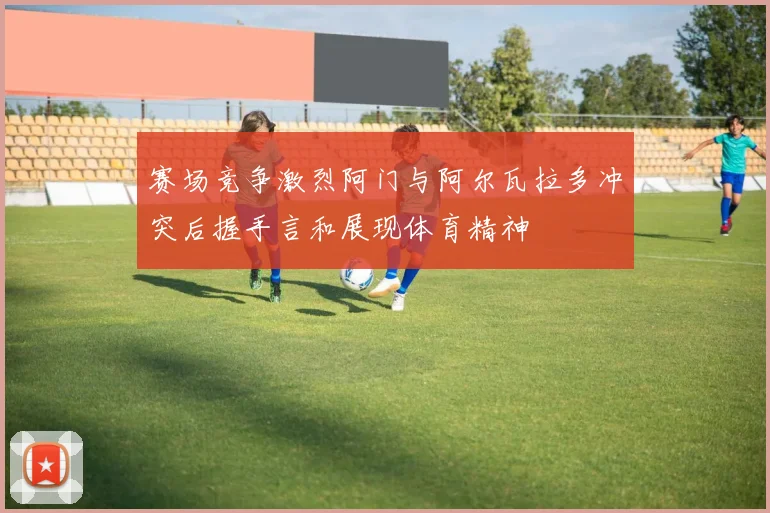 赛场竞争激烈阿门与阿尔瓦拉多冲突后握手言和展现体育精神