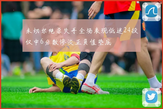 米切尔绝杀失手全场表现低迷24投仅中6分数惨淡正负值垫底