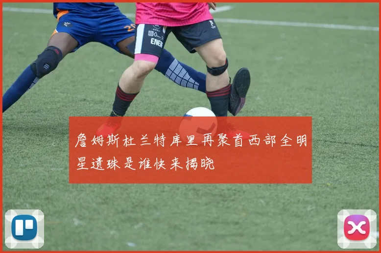 詹姆斯杜兰特库里再聚首西部全明星遗珠是谁快来揭晓