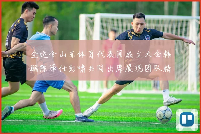 全运会山东体育代表团成立大会韩鹏陈泽仕彭啸共同出席展现团队精神与风采