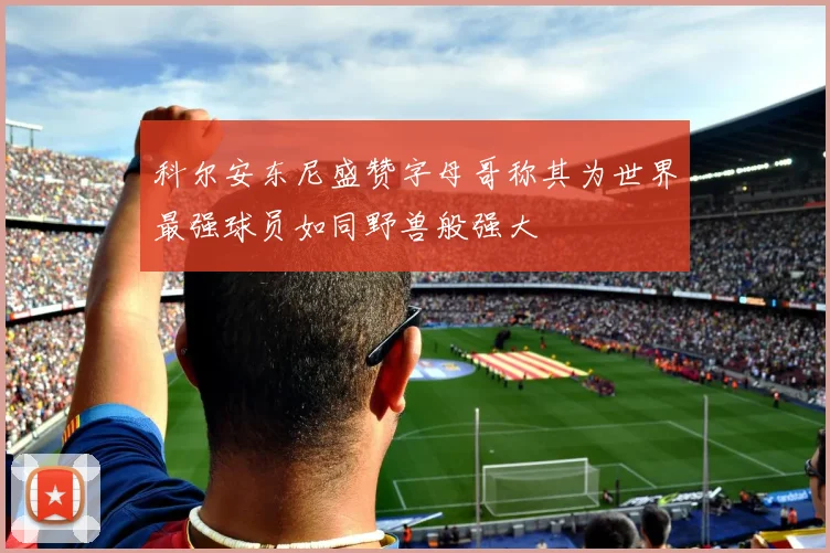 科尔安东尼盛赞字母哥称其为世界最强球员如同野兽般强大