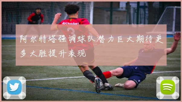 阿尔特塔强调球队潜力巨大期待更多大胜提升表现