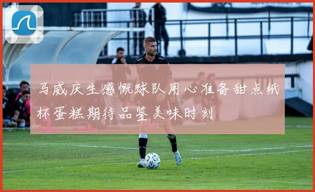 马威庆生感慨球队用心准备甜点纸杯蛋糕期待品鉴美味时刻