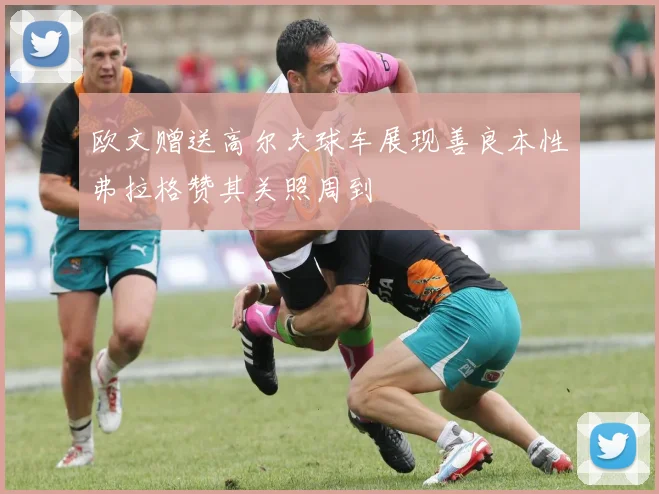 欧文赠送高尔夫球车展现善良本性弗拉格赞其关照周到