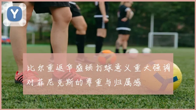 比尔重返华盛顿打球意义重大强调对菲尼克斯的尊重与归属感