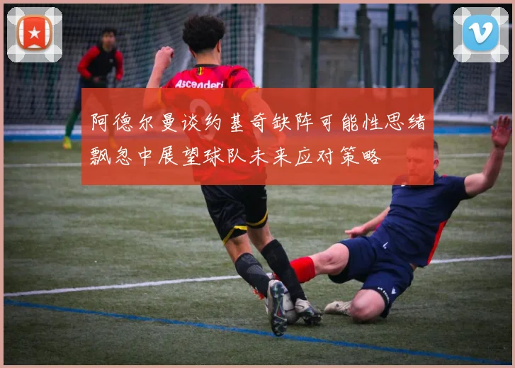 阿德尔曼谈约基奇缺阵可能性思绪飘忽中展望球队未来应对策略