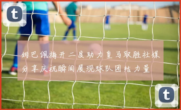 姆巴佩梅开二度助力皇马取胜社媒分享庆祝瞬间展现球队团结力量