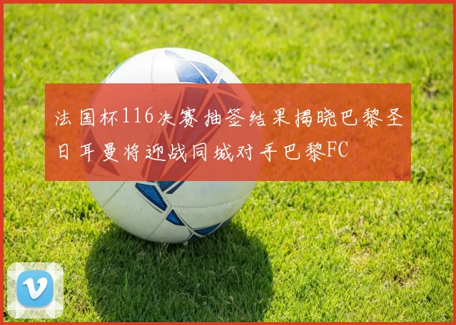 法国杯116决赛抽签结果揭晓巴黎圣日耳曼将迎战同城对手巴黎FC