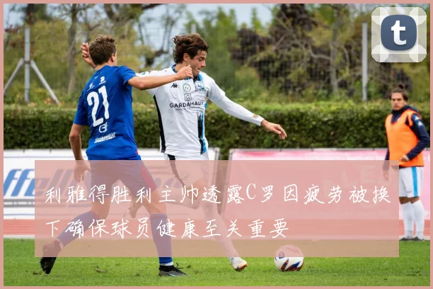 利雅得胜利主帅透露C罗因疲劳被换下确保球员健康至关重要