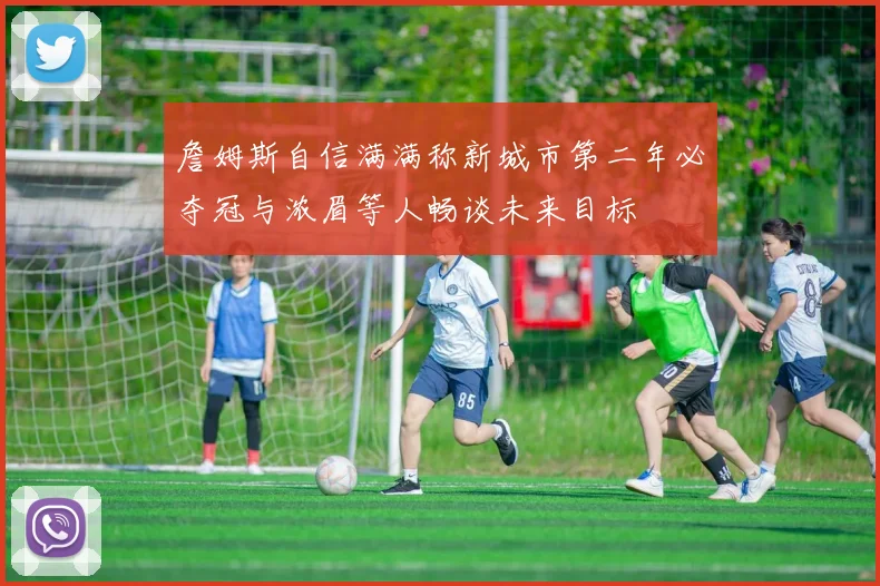 詹姆斯自信满满称新城市第二年必夺冠与浓眉等人畅谈未来目标