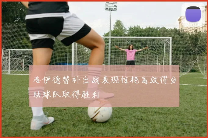 洛伊德替补出战表现惊艳高效得分助球队取得胜利