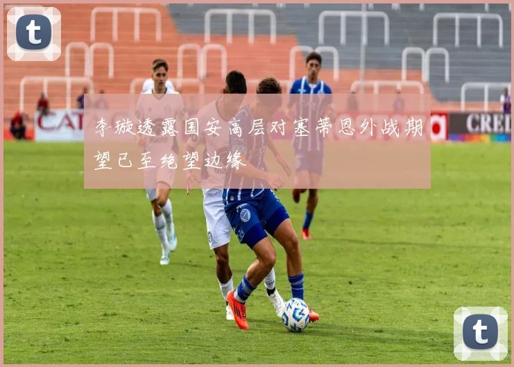 李璇透露国安高层对塞蒂恩外战期望已至绝望边缘