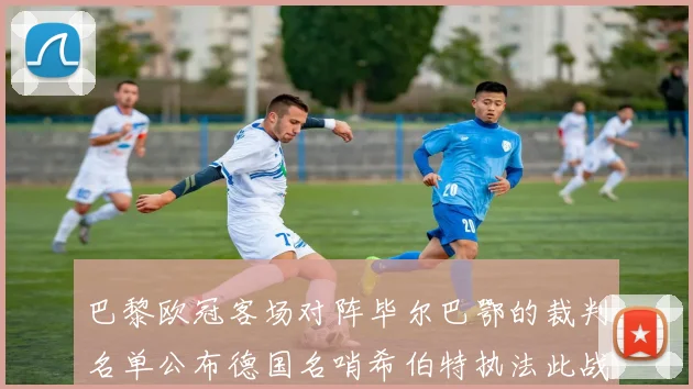 巴黎欧冠客场对阵毕尔巴鄂的裁判名单公布德国名哨希伯特执法此战