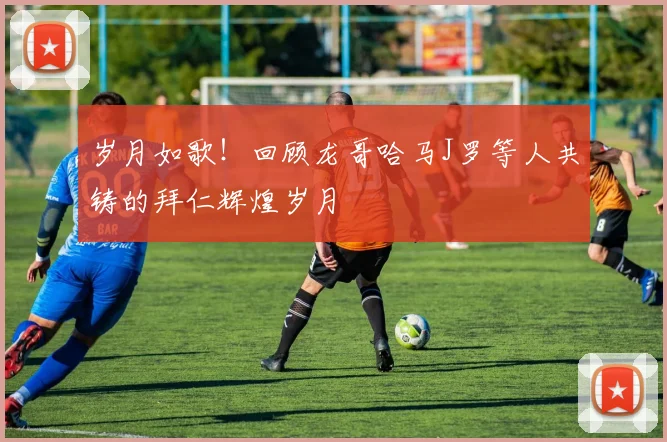 岁月如歌！回顾龙哥哈马J罗等人共铸的拜仁辉煌岁月