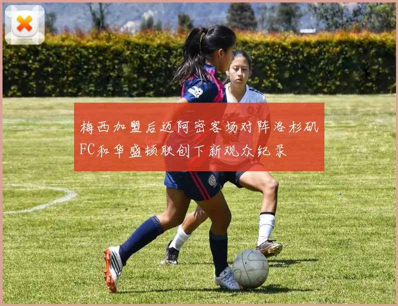 梅西加盟后迈阿密客场对阵洛杉矶FC和华盛顿联创下新观众纪录