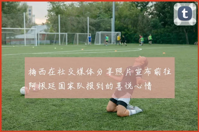 梅西在社交媒体分享照片宣布前往阿根廷国家队报到的喜悦心情