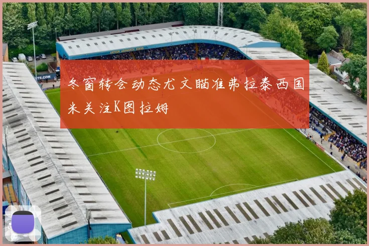 冬窗转会动态尤文瞄准弗拉泰西国米关注K图拉姆